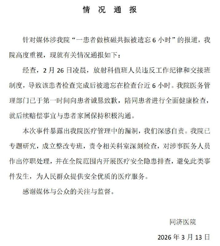同济医院通报男子做核磁被忘6小时：诚恳致歉，对涉事医务人员作出停职处理3月13日，华中科技大学同济医学院附属同济医院发布通报：针对媒体涉我院“一患者做核磁共振被遗忘6小时”的报道，我院高度重视，现就有关情况通报如下：经查，2月26日凌晨，放射科值班人员违反工作纪律和交接班制度，导致该患者检查完成后被遗忘在检查台近6小时