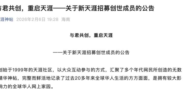 天涯 社区 宣布拟于 2026 年 6 月 1 日恢复访问并推出 1999 元服务包2 月 6 日晚间，“新天涯”联合工作组与相关公司公告称，正推进天涯社区于 2026 年 6 月 1 日恢复访问，并推出“新天涯创世成员礼包”筹资，全球限量 9999 份、售价 1999 元/份，所得费用用于数据存续、恢复访问及后续计划