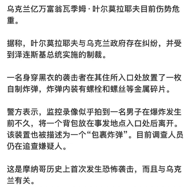 被制裁乌克兰富商遇袭，疑似暗杀未遂...6.29晚约21:00(北京时间今日凌晨三点左右)，一枚装满螺栓和金属弹丸的炸弹在摩纳哥一栋豪华建筑的大厅内爆炸，导致受制裁的乌克兰寡头瓦季姆·叶尔马洛耶夫及其家人受伤...乌克兰媒体报道称，一名被泽连斯基列入制裁名单的乌克兰寡头及其妻子和十几岁的儿子在摩纳哥的一起爆炸事件中受重伤...感谢家人们投稿！被制裁乌克兰富商遇袭，疑似暗杀未遂...6.29晚约21:00(北京时间今日凌晨三点左右)，一枚装满螺栓和金属弹丸的炸弹在摩纳哥一栋豪华建筑的大厅内爆炸，导致受制裁的乌克兰寡头瓦季姆·叶尔马洛耶夫及其家人受伤...乌克兰媒体报道称，一名被泽连斯基列入制裁名单的乌克兰寡头及其妻子和十几岁的儿子在摩纳哥的一起爆炸事件中受重伤...感谢家人们投稿！