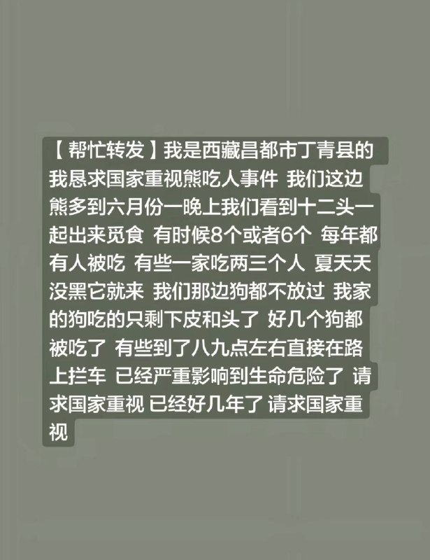 我是西藏昌都市丁青县的 我恳求国家重视熊吃人事件 我们这边熊多到六月份一晚上我们看到十二头一起出来觅食 有时候8个或者6个 每年都有人被吃 有些一家吃两三个人 夏天天没黑它就来 我们那边狗都不放过 我家的狗吃的只剩下皮和头了 好几个狗都被吃了 有些到了八九点左右直接在路上拦车 已经严重影响到生命安全了 请求国家重视 已经好几年了 请求国家重视感谢 Group  投稿！