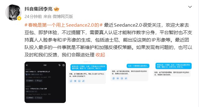 【抖音李亮谈Seedance 2.0：数字分身暂不支持真人人脸参考和IP形象生成，团队投入最多的就是不断维护和加强反侵权策略】抖音集团副总裁李亮称，最近Seedance2.0很受关注，欢迎大家去豆包、即梦体验，不过提醒下，需要真人认证才能制作数字分身，平台暂时也不支持真人人脸参考和IP形象的生成，包括迪士尼、熊出没这类的IP形象等