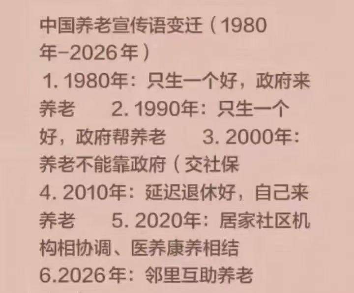 中国 养老 宣传语 变迁(1980年-2026年)1.1980年：只生一个好，政府来养老2.1990年：只生一个好，政府帮养老3.2000年： 养老不能靠政府(交社保4.2010年：延迟退休好，自己来养老5.2020年：居家社区机构相协调，医养康养相结6.2026年：邻里互助养老感谢家人们投稿！