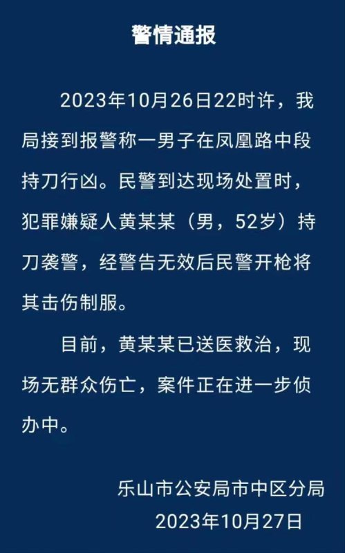 10月27，乐山 公安通报10月26日22:00许，一男子在凤凰路中段持刀行凶，民警到达现场处置时，犯罪嫌疑人持刀袭警，经警告无效后民警开枪将其击伤制服，现场无群众伤亡，案件正在进一步侦办中
